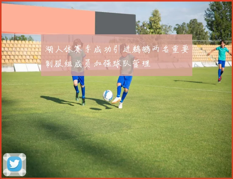 湖人休赛季成功引进鹈鹕两名重要制服组成员加强球队管理